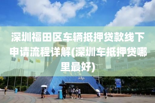 深圳福田区车辆抵押贷款线下申请流程详解(深圳车抵押贷哪里最好)