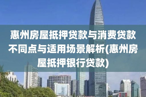 惠州房屋抵押贷款与消费贷款不同点与适用场景解析(惠州房屋抵押银行贷款)