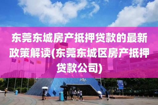 东莞东城房产抵押贷款的最新政策解读(东莞东城区房产抵押贷款公司)