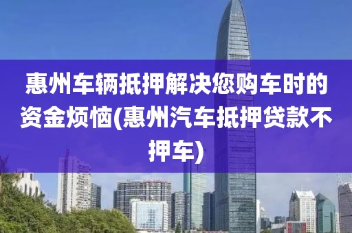 惠州车辆抵押解决您购车时的资金烦恼(惠州汽车抵押贷款不押车)