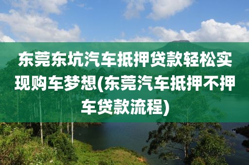 东莞东坑汽车抵押贷款轻松实现购车梦想(东莞汽车抵押不押车贷款流程)