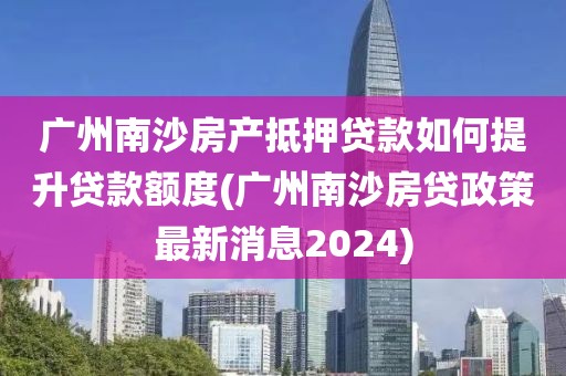 广州南沙房产抵押贷款如何提升贷款额度(广州南沙房贷政策最新消息2024)