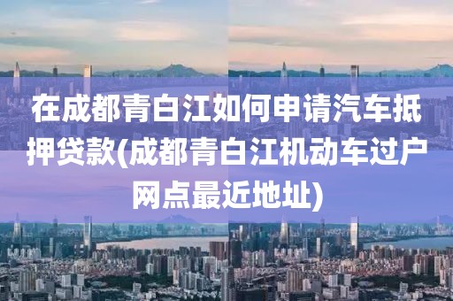 在成都青白江如何申请汽车抵押贷款(成都青白江机动车过户网点最近地址)