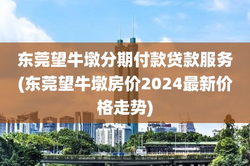 东莞望牛墩分期付款贷款服务(东莞望牛墩房价2024最新价格走势)