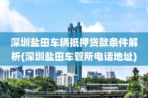 深圳盐田车辆抵押贷款条件解析(深圳盐田车管所电话地址)