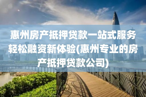 惠州房产抵押贷款一站式服务轻松融资新体验(惠州专业的房产抵押贷款公司)