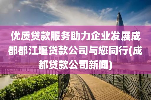 优质贷款服务助力企业发展成都都江堰贷款公司与您同行(成都贷款公司新闻)