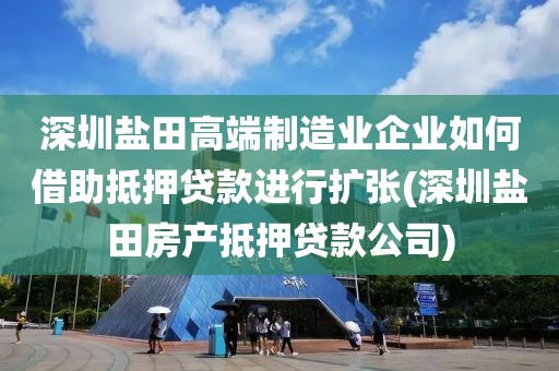 深圳盐田高端制造业企业如何借助抵押贷款进行扩张(深圳盐田房产抵押贷款公司)