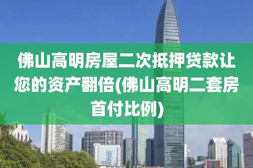 佛山高明房屋二次抵押贷款让您的资产翻倍(佛山高明二套房首付比例)