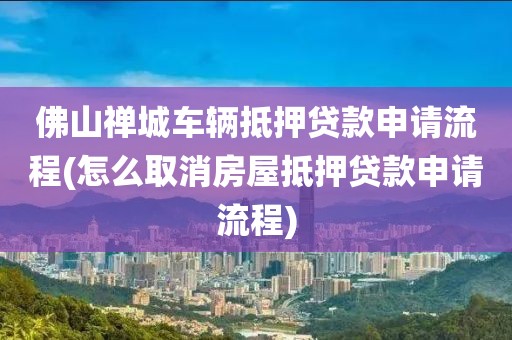 佛山禅城车辆抵押贷款申请流程(怎么取消房屋抵押贷款申请流程)