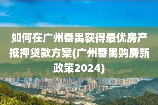 如何在广州番禺获得最优房产抵押贷款方案(广州番禺购房新政策2024)