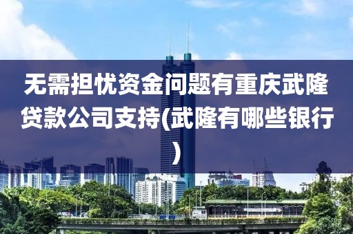 无需担忧资金问题有重庆武隆贷款公司支持(武隆有哪些银行)