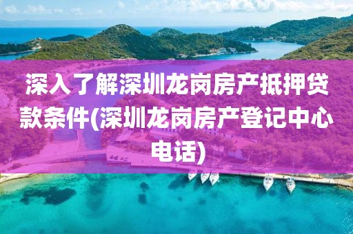 深入了解深圳龙岗房产抵押贷款条件(深圳龙岗房产登记中心电话)