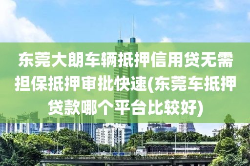 东莞大朗车辆抵押信用贷无需担保抵押审批快速(东莞车抵押贷款哪个平台比较好)