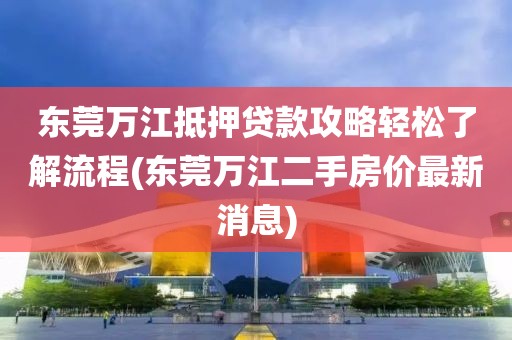 东莞万江抵押贷款攻略轻松了解流程(东莞万江二手房价最新消息)