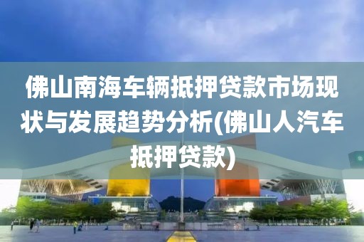 佛山南海车辆抵押贷款市场现状与发展趋势分析(佛山人汽车抵押贷款)