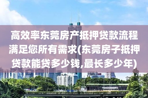 高效率东莞房产抵押贷款流程满足您所有需求(东莞房子抵押贷款能贷多少钱,最长多少年)