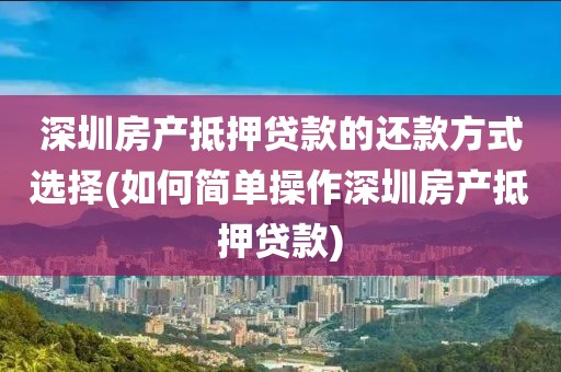 深圳房产抵押贷款的还款方式选择(如何简单操作深圳房产抵押贷款)