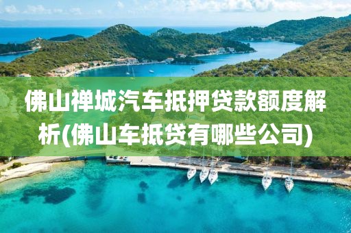 佛山禅城汽车抵押贷款额度解析(佛山车抵贷有哪些公司)