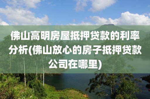 佛山高明房屋抵押贷款的利率分析(佛山放心的房子抵押贷款公司在哪里)