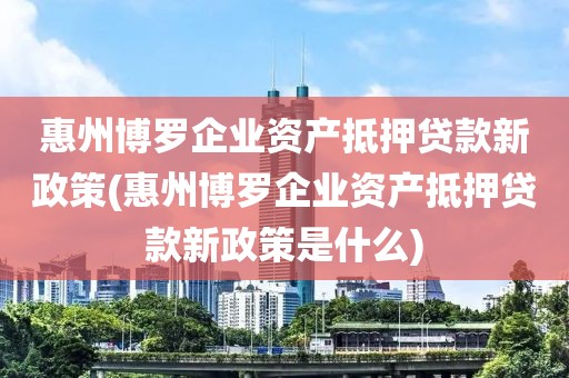 惠州博罗企业资产抵押贷款新政策(惠州博罗企业资产抵押贷款新政策是什么)