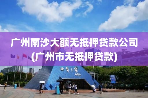 广州南沙大额无抵押贷款公司(广州市无抵押贷款)