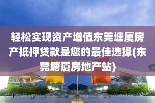 轻松实现资产增值东莞塘厦房产抵押贷款是您的最佳选择(东莞塘厦房地产站)