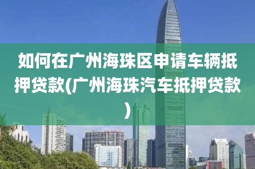 如何在广州海珠区申请车辆抵押贷款(广州海珠汽车抵押贷款)