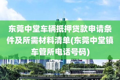 东莞中堂车辆抵押贷款申请条件及所需材料清单(东莞中堂镇车管所电话号码)