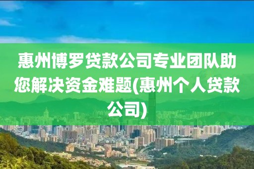 惠州博罗贷款公司专业团队助您解决资金难题(惠州个人贷款公司)