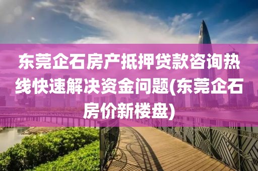 东莞企石房产抵押贷款咨询热线快速解决资金问题(东莞企石房价新楼盘)