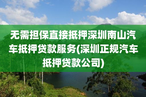 无需担保直接抵押深圳南山汽车抵押贷款服务(深圳正规汽车抵押贷款公司)