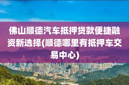 佛山顺德汽车抵押贷款便捷融资新选择(顺德哪里有抵押车交易中心)