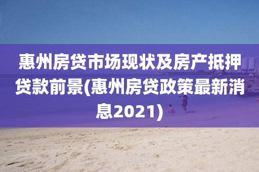 惠州房贷市场现状及房产抵押贷款前景(惠州房贷政策最新消息2021)