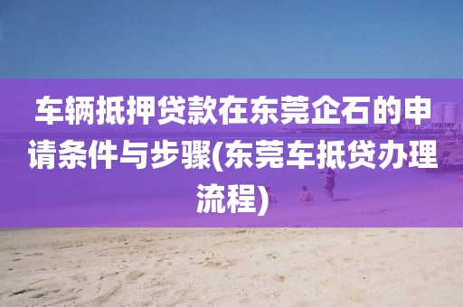 车辆抵押贷款在东莞企石的申请条件与步骤(东莞车抵贷办理流程)