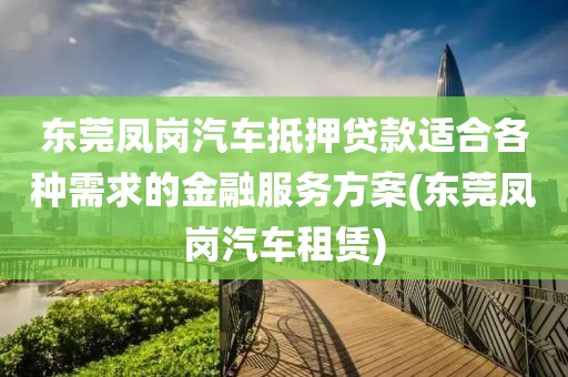 东莞凤岗汽车抵押贷款适合各种需求的金融服务方案(东莞凤岗汽车租赁)