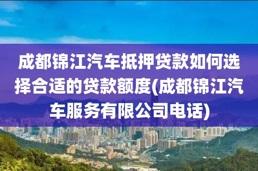 成都锦江汽车抵押贷款如何选择合适的贷款额度(成都锦江汽车服务有限公司电话)