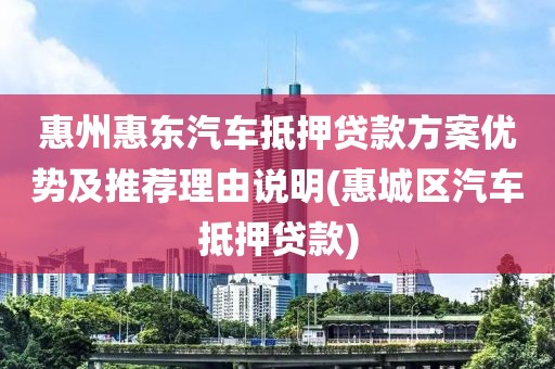 惠州惠东汽车抵押贷款方案优势及推荐理由说明(惠城区汽车抵押贷款)