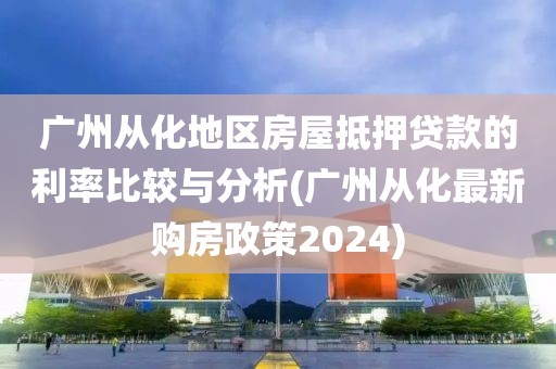 广州从化地区房屋抵押贷款的利率比较与分析(广州从化最新购房政策2024)