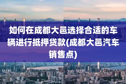 如何在成都大邑选择合适的车辆进行抵押贷款(成都大邑汽车销售点)