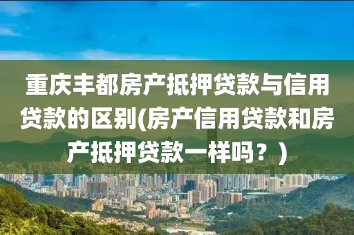 重庆丰都房产抵押贷款与信用贷款的区别(房产信用贷款和房产抵押贷款一样吗？)