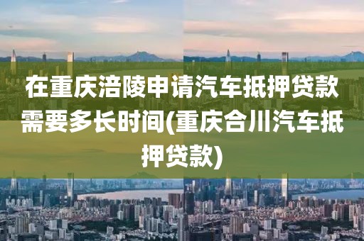 在重庆涪陵申请汽车抵押贷款需要多长时间(重庆合川汽车抵押贷款)