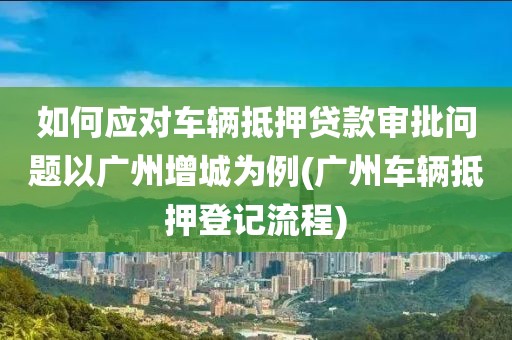 如何应对车辆抵押贷款审批问题以广州增城为例(广州车辆抵押登记流程)