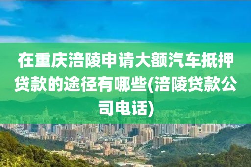 在重庆涪陵申请大额汽车抵押贷款的途径有哪些(涪陵贷款公司电话)