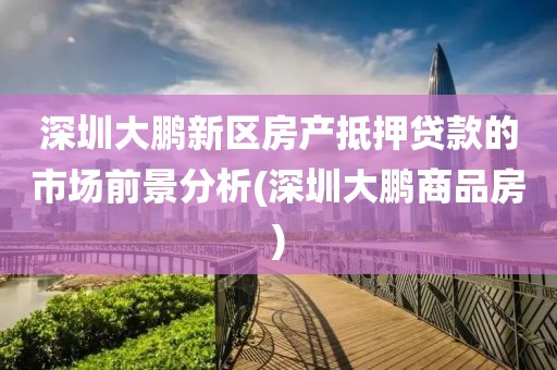 深圳大鹏新区房产抵押贷款的市场前景分析(深圳大鹏商品房)