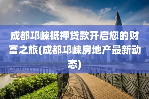 成都邛崃抵押贷款开启您的财富之旅(成都邛崃房地产最新动态)