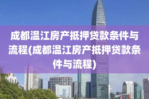 成都温江房产抵押贷款条件与流程(成都温江房产抵押贷款条件与流程)