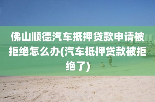 佛山顺德汽车抵押贷款申请被拒绝怎么办(汽车抵押贷款被拒绝了)