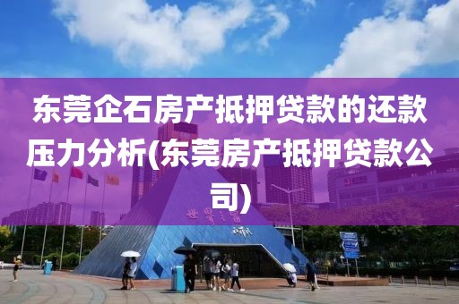 东莞企石房产抵押贷款的还款压力分析(东莞房产抵押贷款公司)