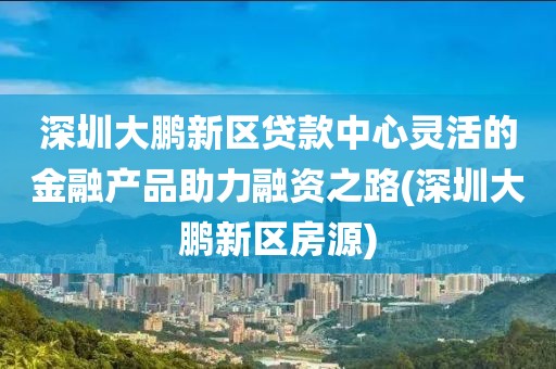 深圳大鹏新区贷款中心灵活的金融产品助力融资之路(深圳大鹏新区房源)